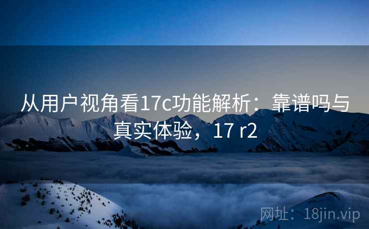 从用户视角看17c功能解析:靠谱吗与真实体验,17 r2 第1张 从用户视角看17c功能解析:靠谱吗与真实体验,17 r2 第1张