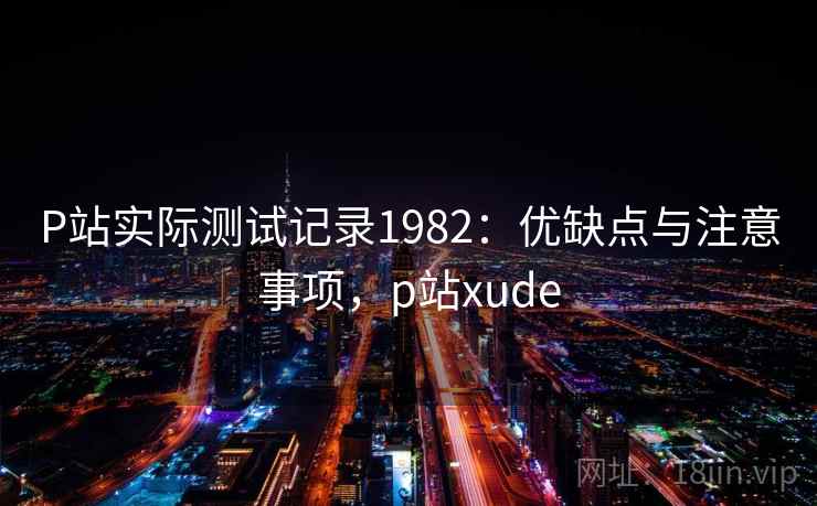 P站实际测试记录1982:优缺点与注意事项,p站xude 第1张 P站实际测试记录1982:优缺点与注意事项,p站xude 第1张