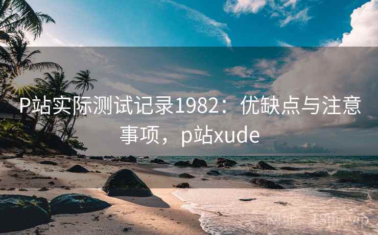 P站实际测试记录1982:优缺点与注意事项,p站xude 第2张 P站实际测试记录1982:优缺点与注意事项,p站xude 第2张