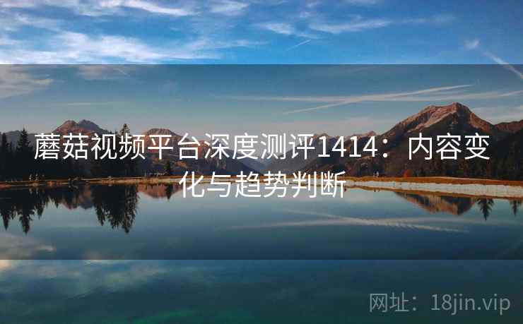 蘑菇视频平台深度测评1414:内容变化与趋势判断 第1张 蘑菇视频平台深度测评1414:内容变化与趋势判断 第1张