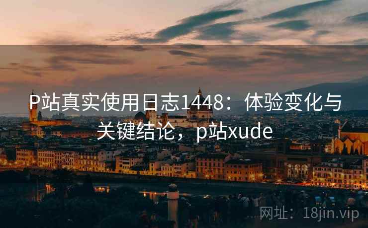 P站真实使用日志1448：体验变化与关键结论，p站xude  第2张