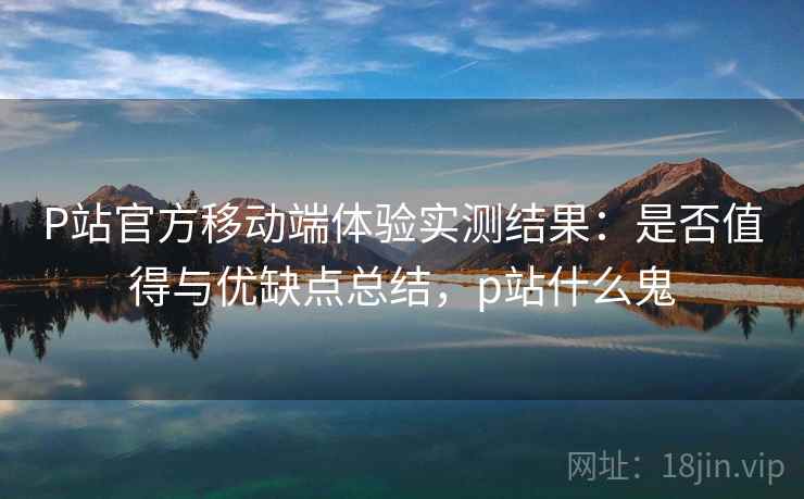 P站官方移动端体验实测结果：是否值得与优缺点总结，p站什么鬼  第1张