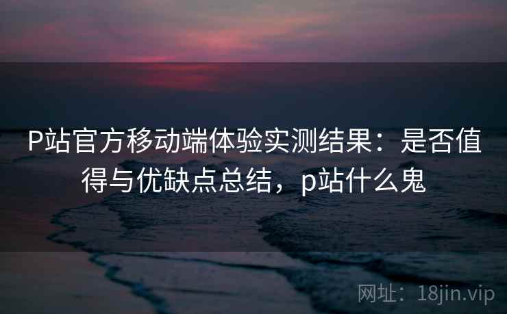 P站官方移动端体验实测结果：是否值得与优缺点总结，p站什么鬼  第2张