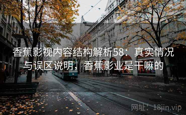 香蕉影视内容结构解析58:真实情况与误区说明,香蕉影业是干嘛的 第2张 香蕉影视内容结构解析58:真实情况与误区说明,香蕉影业是干嘛的 第2张