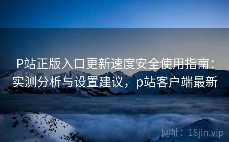 P站正版入口更新速度安全使用指南：实测分析与设置建议，p站客户端最新  第2张