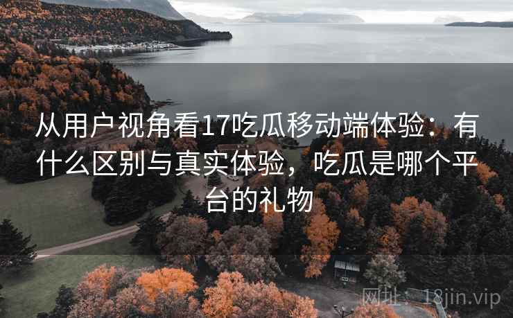 从用户视角看17吃瓜移动端体验:有什么区别与真实体验,吃瓜是哪个平台的礼物 第2张 从用户视角看17吃瓜移动端体验:有什么区别与真实体验,吃瓜是哪个平台的礼物 第2张