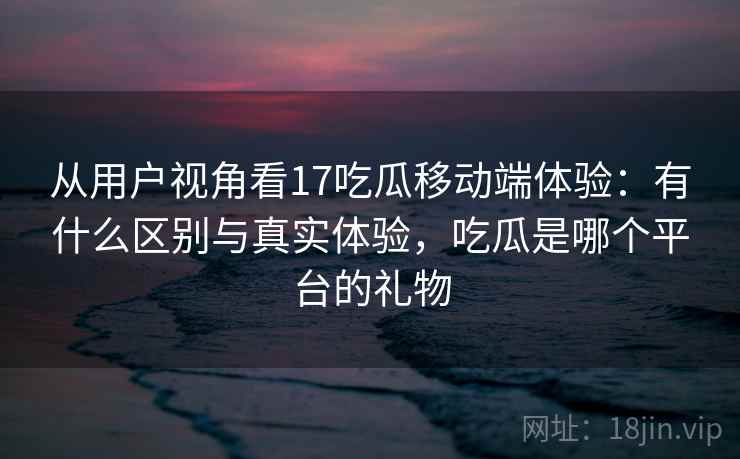 从用户视角看17吃瓜移动端体验:有什么区别与真实体验,吃瓜是哪个平台的礼物 第1张 从用户视角看17吃瓜移动端体验:有什么区别与真实体验,吃瓜是哪个平台的礼物 第1张