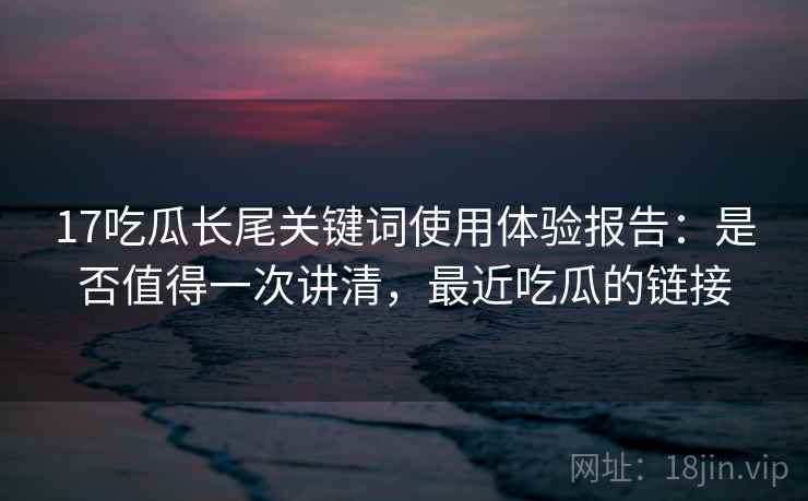 17吃瓜长尾关键词使用体验报告：是否值得一次讲清，最近吃瓜的链接  第2张
