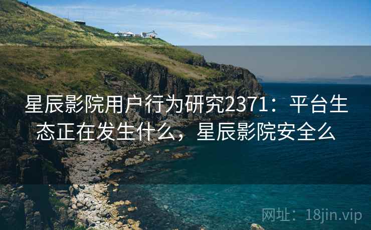 星辰影院用户行为研究2371：平台生态正在发生什么，星辰影院安全么  第2张
