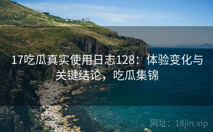 17吃瓜真实使用日志128:体验变化与关键结论,吃瓜集锦 第1张 17吃瓜真实使用日志128:体验变化与关键结论,吃瓜集锦 第1张