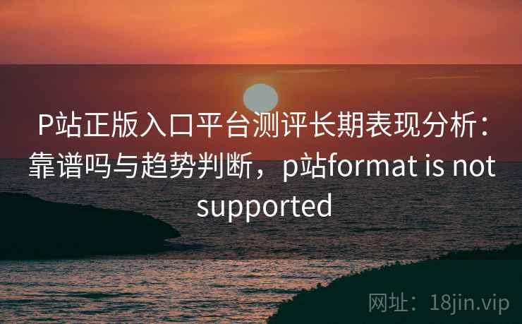 P站正版入口平台测评长期表现分析:靠谱吗与趋势判断,p站format is not supported 第1张 P站正版入口平台测评长期表现分析:靠谱吗与趋势判断,p站format is not supported 第1张