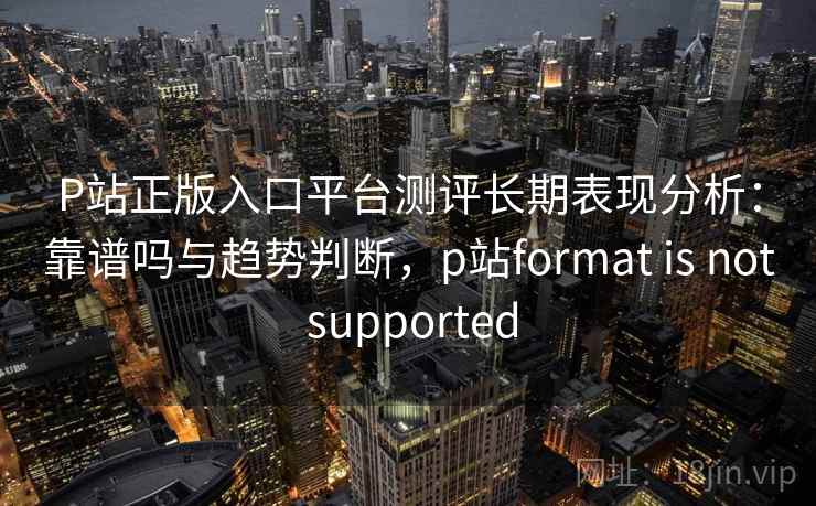 P站正版入口平台测评长期表现分析:靠谱吗与趋势判断,p站format is not supported 第2张 P站正版入口平台测评长期表现分析:靠谱吗与趋势判断,p站format is not supported 第2张
