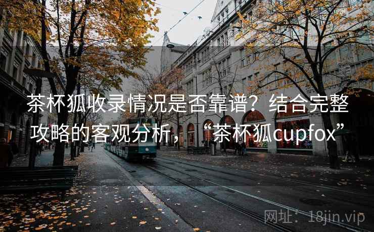 茶杯狐收录情况是否靠谱？结合完整攻略的客观分析，“茶杯狐cupfox”  第1张