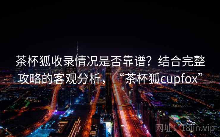 茶杯狐收录情况是否靠谱？结合完整攻略的客观分析，“茶杯狐cupfox”  第2张