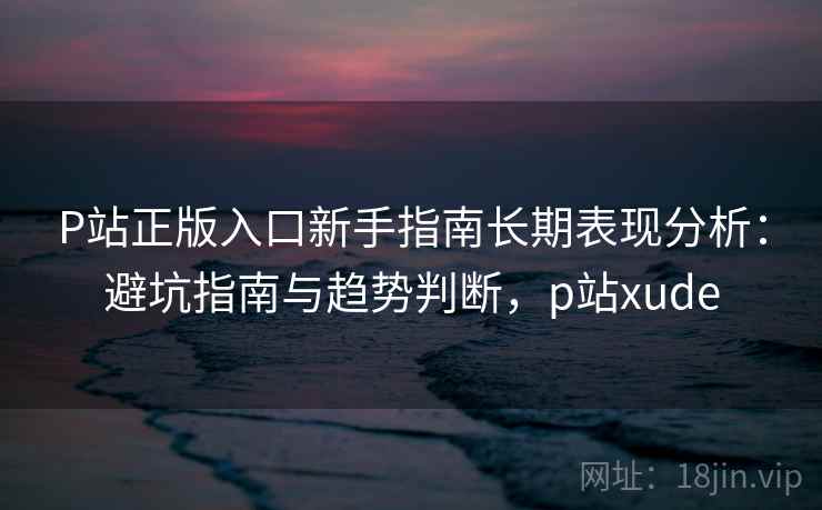 P站正版入口新手指南长期表现分析：避坑指南与趋势判断，p站xude  第2张