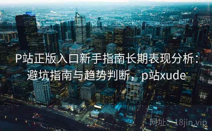 P站正版入口新手指南长期表现分析：避坑指南与趋势判断，p站xude  第1张