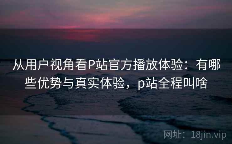 从用户视角看P站官方播放体验：有哪些优势与真实体验，p站全程叫啥  第1张