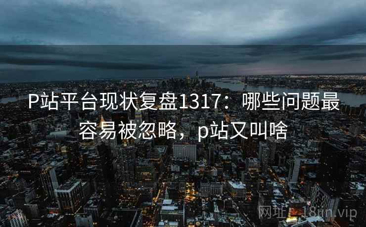 P站平台现状复盘1317：哪些问题最容易被忽略，p站又叫啥  第2张