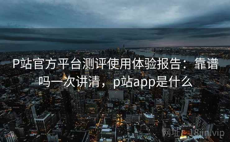 P站官方平台测评使用体验报告：靠谱吗一次讲清，p站app是什么  第1张