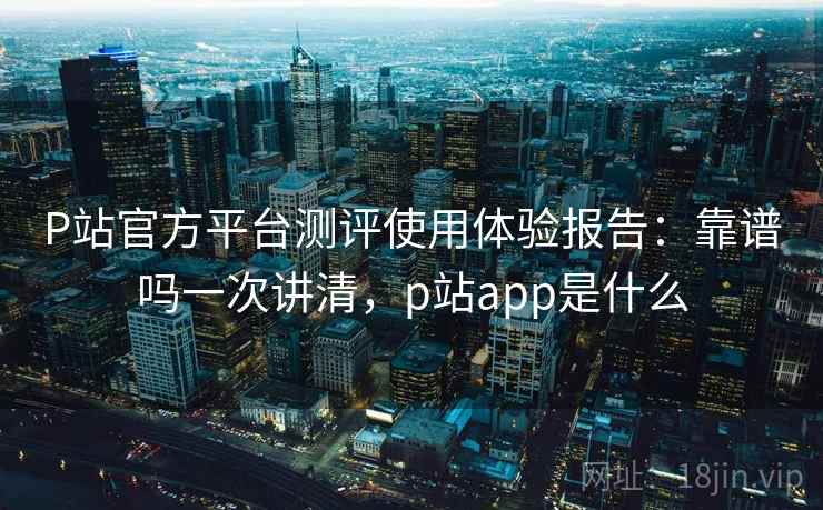 P站官方平台测评使用体验报告：靠谱吗一次讲清，p站app是什么  第2张
