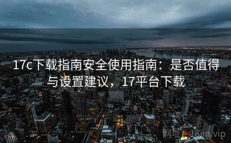 17c下载指南安全使用指南：是否值得与设置建议，17平台下载  第2张