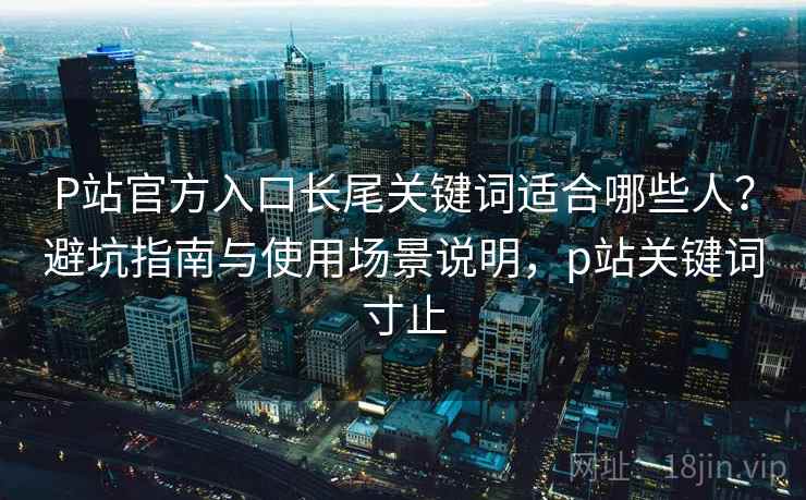 P站官方入口长尾关键词适合哪些人？避坑指南与使用场景说明，p站关键词寸止  第2张