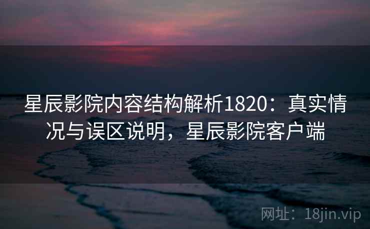 星辰影院内容结构解析1820：真实情况与误区说明，星辰影院客户端  第1张