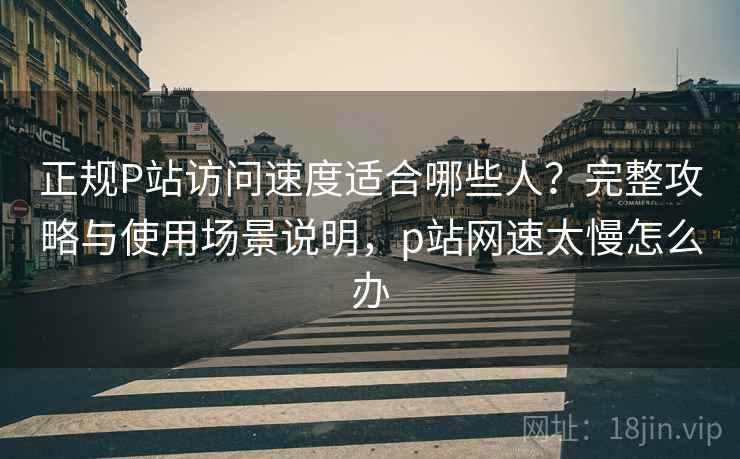 正规P站访问速度适合哪些人？完整攻略与使用场景说明，p站网速太慢怎么办  第1张