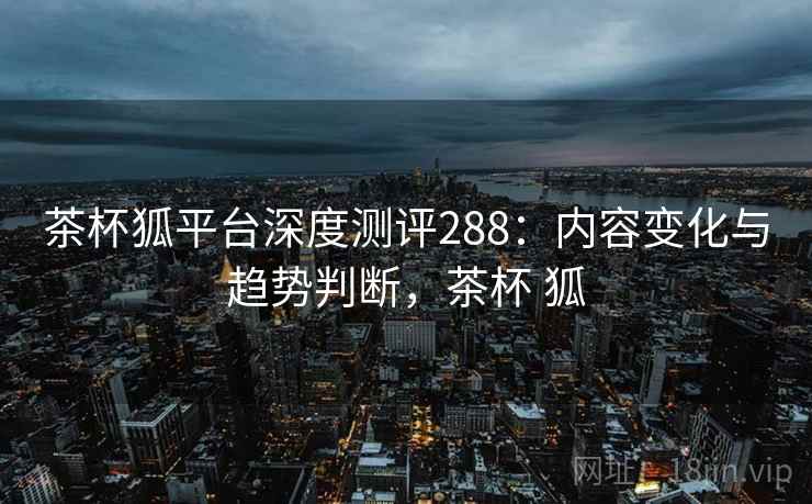 茶杯狐平台深度测评288：内容变化与趋势判断，茶杯 狐  第2张