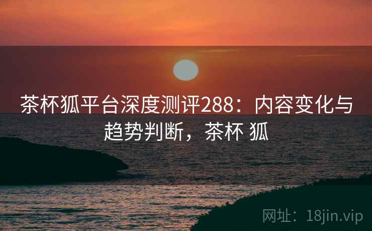 茶杯狐平台深度测评288：内容变化与趋势判断，茶杯 狐  第1张