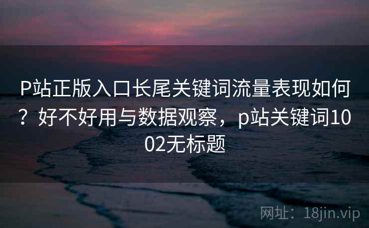 P站正版入口长尾关键词流量表现如何？好不好用与数据观察，p站关键词1002无标题  第2张