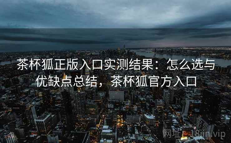茶杯狐正版入口实测结果：怎么选与优缺点总结，茶杯狐官方入口  第1张