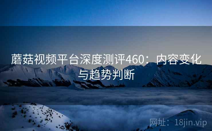 蘑菇视频平台深度测评460：内容变化与趋势判断  第1张