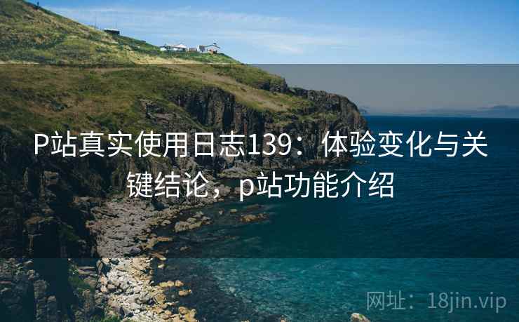 P站真实使用日志139：体验变化与关键结论，p站功能介绍  第1张