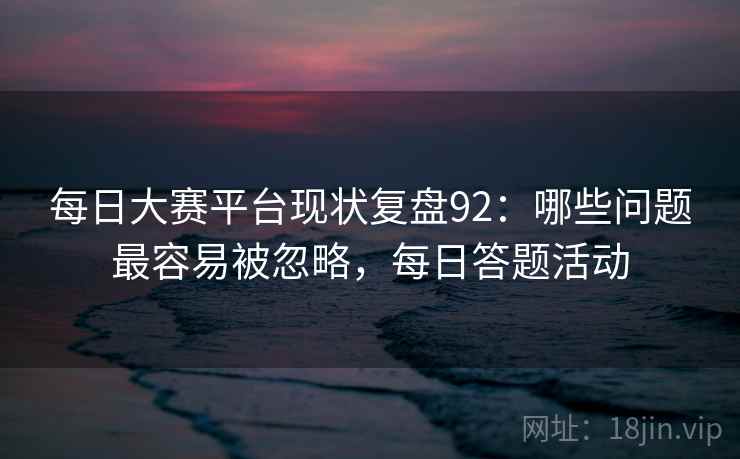 每日大赛平台现状复盘92：哪些问题最容易被忽略，每日答题活动  第1张
