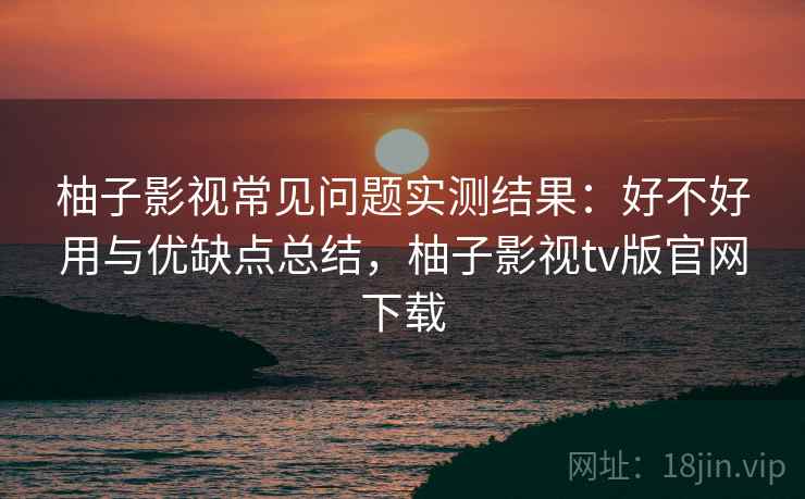 柚子影视常见问题实测结果：好不好用与优缺点总结，柚子影视tv版官网下载  第2张