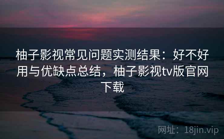 柚子影视常见问题实测结果：好不好用与优缺点总结，柚子影视tv版官网下载  第1张